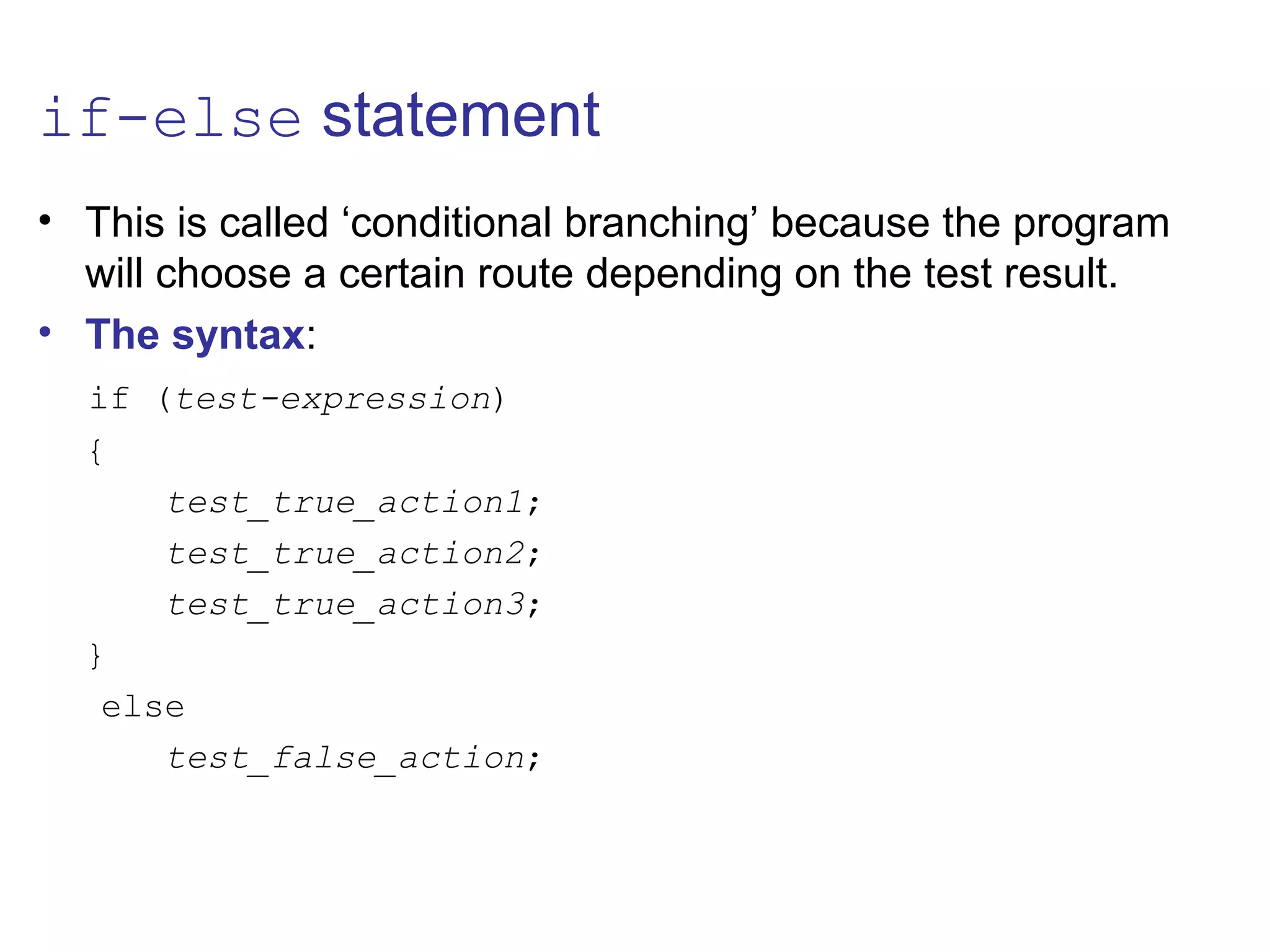 if-else statement
• This is called ‘conditional branching’ because the program
will choose a certain route depending on the test result.
• The syntax:
if (test-expression)
{
test_true_action1;
test_true_action2;
test_true_action3;
}
else
test_false_action;
 