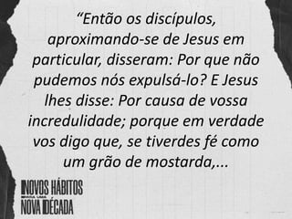 “Então os discípulos,
aproximando-se de Jesus em
particular, disseram: Por que não
pudemos nós expulsá-lo? E Jesus
lhes disse: Por causa de vossa
incredulidade; porque em verdade
vos digo que, se tiverdes fé como
um grão de mostarda,...
 