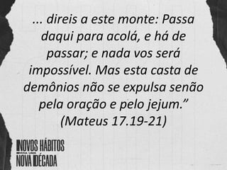 ... direis a este monte: Passa
daqui para acolá, e há de
passar; e nada vos será
impossível. Mas esta casta de
demônios não se expulsa senão
pela oração e pelo jejum.”
(Mateus 17.19-21)
 
