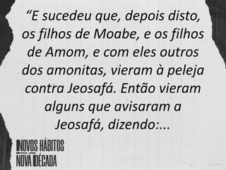 “E sucedeu que, depois disto,
os filhos de Moabe, e os filhos
de Amom, e com eles outros
dos amonitas, vieram à peleja
contra Jeosafá. Então vieram
alguns que avisaram a
Jeosafá, dizendo:...
 
