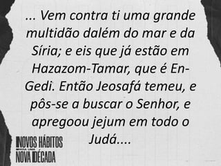 ... Vem contra ti uma grande
multidão dalém do mar e da
Síria; e eis que já estão em
Hazazom-Tamar, que é En-
Gedi. Então Jeosafá temeu, e
pôs-se a buscar o Senhor, e
apregoou jejum em todo o
Judá....
 