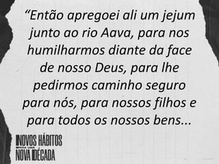 “Então apregoei ali um jejum
junto ao rio Aava, para nos
humilharmos diante da face
de nosso Deus, para lhe
pedirmos caminho seguro
para nós, para nossos filhos e
para todos os nossos bens...
 
