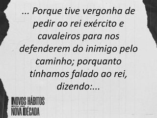 ... Porque tive vergonha de
pedir ao rei exército e
cavaleiros para nos
defenderem do inimigo pelo
caminho; porquanto
tínhamos falado ao rei,
dizendo:...
 