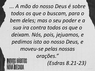 ... A mão do nosso Deus é sobre
todos os que o buscam, para o
bem deles; mas o seu poder e a
sua ira contra todos os que o
deixam. Nós, pois, jejuamos, e
pedimos isto ao nosso Deus, e
moveu-se pelas nossas
orações.”
(Esdras 8.21-23)
 