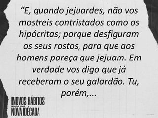 “E, quando jejuardes, não vos
mostreis contristados como os
hipócritas; porque desfiguram
os seus rostos, para que aos
homens pareça que jejuam. Em
verdade vos digo que já
receberam o seu galardão. Tu,
porém,...
 