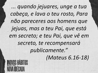 ... quando jejuares, unge a tua
cabeça, e lava o teu rosto, Para
não pareceres aos homens que
jejuas, mas a teu Pai, que está
em secreto; e teu Pai, que vê em
secreto, te recompensará
publicamente.”
(Mateus 6.16-18)
 