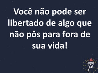 Você não pode ser
libertado de algo que
não pôs para fora de
sua vida!
 