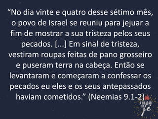 “No dia vinte e quatro desse sétimo mês,
o povo de Israel se reuniu para jejuar a
fim de mostrar a sua tristeza pelos seus
pecados. [...] Em sinal de tristeza,
vestiram roupas feitas de pano grosseiro
e puseram terra na cabeça. Então se
levantaram e começaram a confessar os
pecados eu eles e os seus antepassados
haviam cometidos.” (Neemias 9.1-2)
 