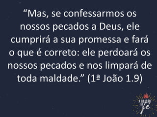 “Mas, se confessarmos os
nossos pecados a Deus, ele
cumprirá a sua promessa e fará
o que é correto: ele perdoará os
nossos pecados e nos limpará de
toda maldade.” (1ª João 1.9)
 