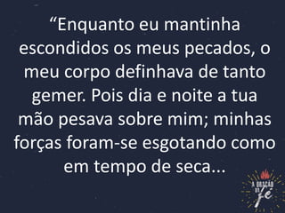“Enquanto eu mantinha
escondidos os meus pecados, o
meu corpo definhava de tanto
gemer. Pois dia e noite a tua
mão pesava sobre mim; minhas
forças foram-se esgotando como
em tempo de seca...
 