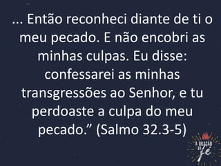 ... Então reconheci diante de ti o
meu pecado. E não encobri as
minhas culpas. Eu disse:
confessarei as minhas
transgressões ao Senhor, e tu
perdoaste a culpa do meu
pecado.” (Salmo 32.3-5)
 