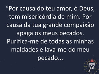 “Por causa do teu amor, ó Deus,
tem misericórdia de mim. Por
causa da tua grande compaixão
apaga os meus pecados.
Purifica-me de todas as minhas
maldades e lava-me do meu
pecado...
 