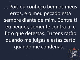 ... Pois eu conheço bem os meus
erros, e o meu pecado está
sempre diante de mim. Contra ti
eu pequei, somente contra ti, e
fiz o que detestas. Tu tens razão
quando me julgas e estás certo
quando me condenas...
 