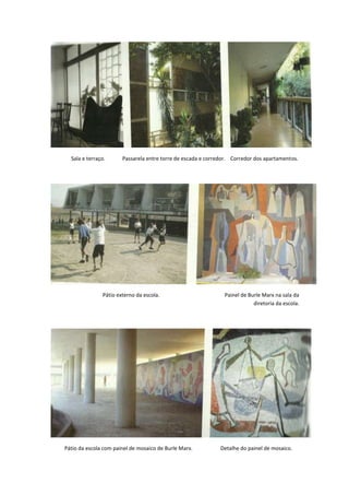 Sala e terraço.      Passarela entre torre de escada e corredor. Corredor dos apartamentos.




               Pátio externo da escola.                        Painel de Burle Marx na sala da
                                                                           diretoria da escola.




Pátio da escola com painel de mosaico de Burle Marx.          Detalhe do painel de mosaico.
 