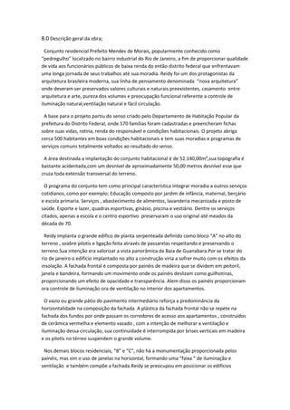 8.0 Descrição geral da obra;

  Conjunto residencial Prefeito Mendes de Morais, popularmente conhecido como
“pedregulho” localizado no bairro industrial do Rio de Janeiro, a fim de proporcionar qualidade
de vida aos funcionários públicos de baixa renda do então distrito federal que enfrentavam
uma longa jornada de seus trabalhos até sua moradia. Reidy foi um dos protagonistas da
arquitetura brasileira moderna, sua linha de pensamento denominada “nova arquitetura”
onde deveram ser preservados valores culturais e naturais preexistentes, casamento entre
arquitetura e arte, pureza dos volumes e preocupação funcional referente a controle de
iluminação natural,ventilação natural e fácil circulação.

 A base para o projeto partiu do senso criado pelo Departamento de Habitação Popular da
prefeitura do Distrito Federal, onde 570 famílias foram cadastradas e preencheram fichas
sobre suas vidas, rotina, renda do responsável e condições habitacionais. O projeto abriga
cerca 500 habitantes em boas condições habitacionais e tem suas moradias e programas de
serviços comuns totalmente voltados ao resultado do senso.

 A área destinada a implantação do conjunto habitacional é de 52.140,00m²,sua topografia é
bastante acidentada,com um desnível de aproximadamente 50,00 metros desnível esse que
cruza toda extensão transversal do terreno.

 O programa do conjunto tem como principal característica integrar moradia a outros serviços
cotidianos, como por exemplo; Educação composto por jardim de infância, maternal, berçário
e escola primaria. Serviços , abastecimento de alimentos, lavanderia mecanizada e posto de
saúde. Esporte e lazer, quadras esportivas, ginásio, piscina e vestiário. Dentre os serviços
citados, apenas a escola e o centro esportivo preservaram o uso original até meados da
década de 70.

 Reidy implanta o grande edifico de planta serpenteada definido como bloco “A” no alto do
terreno , soabre pilotis e ligação feita através de passarelas respeitando e preservando o
terreno.Sua intenção era valorizar a vista panorâmica da Baia de Guanabara.Por se tratar do
rio de janeiro o edifício implantado no alto a construção viria a sofrer muito com os efeitos da
insolação. A fachada frontal é composta por painéis de madeira que se dividem em peitoril,
janela e bandeira, formando um movimento onde os painéis deslizam como guilhotinas,
proporcionando um efeito de opacidade e transparência. Alem disso os painéis proporcionam
ora controle de iluminação ora de ventilação no interior dos apartamentos.

  O vazio ou grande pátio do pavimento intermediário reforça a predominância da
horizontalidade na composição da fachada. A plástica da fachada frontal não se repete na
fachada dos fundos por onde passam os corredores de acesso aos apartamentos , construídos
de cerâmica vermelha e elemento vazado , com a intenção de melhorar a ventilação e
iluminação dessa circulação, sua continuidade é interrompida por brises verticais em madeira
e os pilotis no térreo suspendem o grande volume.

 Nos demais blocos residenciais, “B” e “C”, não há a monumentação proporcionada pelos
painéis, mas sim o uso de janelas na horizontal, formando uma “faixa “ de iluminação e
ventilação e também compõe a fachada.Reidy se preocupou em posicionar os edifícios
 