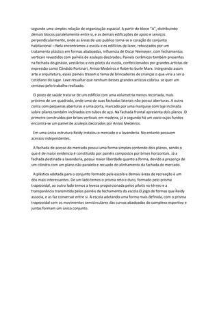 segundo uma simples relação de organização espacial. A partir do bloco “A”, distribuindo
demais blocos paralelamente entre si, e as demais edificações de apoio e serviços
perpendicularmente, onde as áreas de uso publico torna-se o coração do conjunto
habitacional – Nela encontramos a escola e os edifícios de lazer, rebuscados por um
tratamento plástico em formas ababoadas, influencia de Oscar Niemeyer, com fechamentos
verticais revestidos com painéis de azulejos decorados. Painéis cerâmicos também presentes
na fachada do ginásio, vestiários e nos pilotis da escola, confeccionados por grandes artistas de
expressão como Cândido Portinari, Anísio Medeiros e Roberto burle Marx. Integrando assim
arte e arquitetura, esses paineis trazem o tema de brincadeiras de crianças o que viria a ser o
cotidiano do lugar. Lave ressaltar que nenhum desses grandes artistas cobrou se quer um
centavo pelo trabalho realizado.

 O posto de saúde trata-se de um edifício com uma volumetria menos recortada, mais
próximo de um quadrado, onde uma de suas fachadas laterais não possui aberturas. A outra
conta com pequenas aberturas e uma porta, marcado por uma marquise com laje inclinada
sobre pilares também inclinados em tubos de aço. Na fachada frontal apresenta dois planos .O
primeiro construídos por brises verticais em madeira, já o segundo há um vazio cujos fundos
encontra-se um painel de azulejos decorados por Anísio Medeiros.

 Em uma única estrutura Reidy instalou o mercado e a lavanderia. No entanto possuem
acessos independentes.

 A fachada de acesso do mercado possui uma forma simples contendo dois planos, sendo o
que é de maior evidencia é constituído por painéis compostos por brises horizontais. Já a
fachada destinada a lavanderia, possui maior liberdade quanto a forma, devido a presença de
um cilindro com um plano não paralelo e recuado do alinhamento da fachada do mercado.

 A plástica adotada para o conjunto formado pela escola e demais áreas de recreação é um
dos mais interessantes. De um lado temos o prisma reto e duro, formado pelo prisma
trapezoidal, ao outro lado temos a leveza proporcionada pelos pilotis no térreo e a
transparência transmitida pelos painéis de fechamento da escola.O jogo de formas que Reidy
associa, e as faz conversar entre si. A escola adotando uma forma mais definida, com o prisma
trapezoidal com os movimentos semicirculares das curvas abadoadas do complexo esportivo e
juntas formam um único conjunto.
 