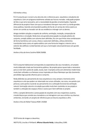 9.0 Análise crítica;

9.1 O conjunto por si só já é uma obra de arte e referencia para arquitetos e estudantes de
arquitetura. Com um programa totalmente voltado aos futuros morados reidy pode projetar
de fato o que seria necessário, sem a necessidade de grandes ornamentações. O grande
diferencial do projeto é fazer com que os moradores interajam mais entre si,criando grandes
áreas publicas, fazendo uma lavanderia publica ele faz de um serviço de rotina caseira se
tornar um convite ao morador sair de sua residência e interagir com os demais.

Atingiu também soluções a respeito de conforto, ventilação, insolação, composição de
fechamentos e circulação. Reidy teve uma grande preocupação na solução plástica do
conjunto, compôs sólidos com volumes bem definidos, fez com que linhas retas combinassem
de forma harmônica com curvas, cheios e vazios bem definidos, utilizou elementos
translúcidos tanto como um apelo estético com uma forma de integrar o interior com o
exterior dos edifícios e ainda fazendo com que a iluminação natural penetrasse com grande
facilidade.

Analise critica de Anna Caroline RGM:256906




9.2 O conjunto habitacional correspondeu às expectativas dos seus moradores, um projeto
muito elaborado criado aos funcionários públicos. No projeto possui quase todo o necessário
para se viver bem; posto de saúde, escola, lazer. O projeto conta com elementos modernistas
muito bem utilizados e as famosas curvas inspiradas em Oscar Niemeyer que são claramente
percebidas logo quando olhamos para o conjunto.

Reidy defendia seu pensamento de nova arquitetura e criou sempre a harmonia entre
arquitetura e arte que podem ser observado nas curvas utilizadas, nas cores, nos painéis com
pinturas; outro ponto crucial de seu pensamento era a utilização funcional da ventilação
natural, iluminação natural e circulação que estão muito bem resolvidas no seu projeto e
também a utilização dos espaços cheios e vazios que é bem definido no projeto.

Enfim, o projeto demonstra a preocupação do arquiteto com seus respectivos usuários,
criando blocos que convida seus moradores a se interagirem com seus vizinhos nos diversos
ambientes, tornando um projeto de referência para os futuros arquitetos e afins.

Analise critica de Rafael Tukassa RGM: 252668




10.0 Fontes de imagens e desenhos;

INSTITUTO, Lina Bo e P.M Bardi. Affonso Eduardo Reidy. Lisboa,Blau,2.000.
 