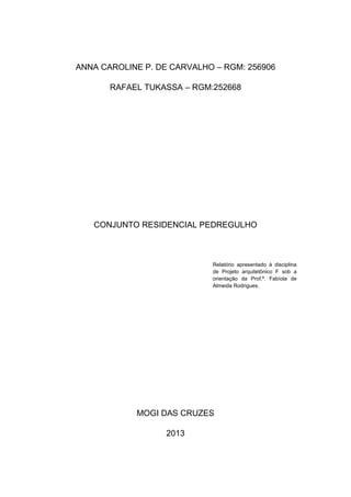 ANNA CAROLINE P. DE CARVALHO – RGM: 256906

       RAFAEL TUKASSA – RGM:252668




   CONJUNTO RESIDENCIAL PEDREGULHO



                            Relatório apresentado à disciplina
                            de Projeto arquitetônico F sob a
                            orientação da Prof.ª. Fabíola de
                            Almeida Rodrigues.




            MOGI DAS CRUZES

                   2013
 
