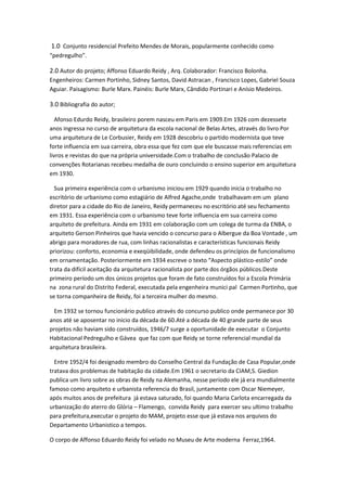 1.0 Conjunto residencial Prefeito Mendes de Morais, popularmente conhecido como
“pedregulho”.

2.0 Autor do projeto; Affonso Eduardo Reidy , Arq. Colaborador: Francisco Bolonha.
Engenheiros: Carmen Portinho, Sidney Santos, David Astracan , Francisco Lopes, Gabriel Souza
Aguiar. Paisagismo: Burle Marx. Painéis: Burle Marx, Cândido Portinari e Anísio Medeiros.

3.0 Bibliografia do autor;

  Afonso Edurdo Reidy, brasileiro porem nasceu em Paris em 1909.Em 1926 com dezessete
anos ingressa no curso de arquitetura da escola nacional de Belas Artes, através do livro Por
uma arquitetura de Le Corbusier, Reidy em 1928 descobriu o partido modernista que teve
forte influencia em sua carreira, obra essa que fez com que ele buscasse mais referencias em
livros e revistas do que na própria universidade.Com o trabalho de conclusão Palacio de
convenções Rotarianas recebeu medalha de ouro concluindo o ensino superior em arquitetura
em 1930.

  Sua primeira experiência com o urbanismo iniciou em 1929 quando inicia o trabalho no
escritório de urbanismo como estagiário de Alfred Agache,onde trabalhavam em um plano
diretor para a cidade do Rio de Janeiro, Reidy permaneceu no escritório até seu fechamento
em 1931. Essa experiência com o urbanismo teve forte influencia em sua carreira como
arquiteto de prefeitura. Ainda em 1931 em colaboração com um colega de turma da ENBA, o
arquiteto Gerson Pinheiros que havia vencido o concurso para o Albergue da Boa Vontade , um
abrigo para moradores de rua, com linhas racionalistas e características funcionais Reidy
priorizou: conforto, economia e exeqüibilidade, onde defendeu os princípios de funcionalismo
em ornamentação. Posteriormente em 1934 escreve o texto “Aspecto plástico-estilo” onde
trata da difícil aceitação da arquitetura racionalista por parte dos órgãos públicos.Deste
primeiro período um dos únicos projetos que foram de fato construídos foi a Escola Primária
na zona rural do Distrito Federal, executada pela engenheira munici pal Carmen Portinho, que
se torna companheira de Reidy, foi a terceira mulher do mesmo.

  Em 1932 se tornou funcionário publico através do concurso publico onde permanece por 30
anos até se aposentar no inicio da década de 60.Até a década de 40 grande parte de seus
projetos não haviam sido construídos, 1946/7 surge a oportunidade de executar o Conjunto
Habitacional Pedregulho e Gávea que faz com que Reidy se torne referencial mundial da
arquitetura brasileira.

  Entre 1952/4 foi designado membro do Conselho Central da Fundação de Casa Popular,onde
tratava dos problemas de habitação da cidade.Em 1961 o secretario da CIAM,S. Giedion
publica um livro sobre as obras de Reidy na Alemanha, nesse período ele já era mundialmente
famoso como arquiteto e urbanista referencia do Brasil, juntamente com Oscar Niemeyer,
após muitos anos de prefeitura já estava saturado, foi quando Maria Carlota encarregada da
urbanização do aterro do Glória – Flamengo, convida Reidy para exercer seu ultimo trabalho
para prefeitura,executar o projeto do MAM, projeto esse que já estava nos arquivos do
Departamento Urbanistico a tempos.

O corpo de Affonso Eduardo Reidy foi velado no Museu de Arte moderna Ferraz,1964.
 