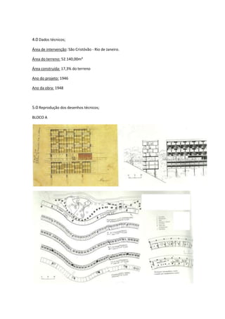 4.0 Dados técnicos;

Área de intervenção: São Cristóvão - Rio de Janeiro.

Área do terreno: 52.140,00m²

Área construída: 17,3% do terreno

Ano do projeto: 1946

Ano da obra: 1948



5.0 Reprodução dos desenhos técnicos;

BLOCO A
 
