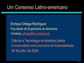1
Um Consenso Latino-americano
Enrique Ortega Rodríguez
Faculdade de Engenharia de Alimentos
Unicamp ortega@fea.unicamp.br
Ciência e Tecnologia na América Latina
A Universidade como promotora da Sustentabilidade
30 de julho de 2004
 