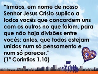 “Irmãos, em nome de nosso
Senhor Jesus Cristo suplico a
todos vocês que concordem uns
com os outros no que falam, para
que não haja divisões entre
vocês; antes, que todos estejam
unidos num só pensamento e
num só parecer.”
(1ª Coríntios 1.10)
 