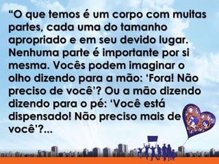 “O que temos é um corpo com muitas
partes, cada uma do tamanho
apropriado e em seu devido lugar.
Nenhuma parte é importante por si
mesma. Vocês podem imaginar o
olho dizendo para a mão: ‘Fora! Não
preciso de você’? Ou a mão dizendo
dizendo para o pé: ‘Você está
dispensado! Não preciso mais de
você’?...
 