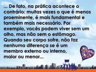 ... De fato, na prática acontece o
contrário: muitas vezes o que é menos
proeminente, é mais fundamental e
também mais necessário. Por
exemplo, vocês podem viver sem um
olho, mas não sem o estômago.
Quando seu corpo sofre, não faz
nenhuma diferença se é um
membro externo ou interno,
maior ou menor...
 