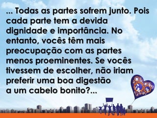 ... Todas as partes sofrem junto. Pois
cada parte tem a devida
dignidade e importância. No
entanto, vocês têm mais
preocupação com as partes
menos proeminentes. Se vocês
tivessem de escolher, não iriam
preferir uma boa digestão
a um cabelo bonito?...
 