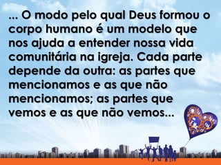 ... O modo pelo qual Deus formou o
corpo humano é um modelo que
nos ajuda a entender nossa vida
comunitária na igreja. Cada parte
depende da outra: as partes que
mencionamos e as que não
mencionamos; as partes que
vemos e as que não vemos...
 