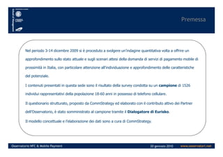 Premessa
Nel periodo 3-14 dicembre 2009 si è proceduto a svolgere un’indagine quantitativa volta a offrire un
approfondimento sullo stato attuale e sugli scenari attesi della domanda di servizi di pagamento mobile di
prossimità in Italia, con particolare attenzione all’individuazione e approfondimento delle caratteristiche
del potenziale.
www.osservatori.netOsservatorio NFC & Mobile Payment 20 gennaio 2010
I contenuti presentati in questa sede sono il risultato della survey condotta su un campione di 1526
individui rappresentativi della popolazione 18-60 anni in possesso di telefono cellulare.
Il questionario strutturato, proposto da CommStrategy ed elaborato con il contributo attivo dei Partner
dell’Osservatorio, è stato somministrato al campione tramite il Dialogatore di Eurisko.
Il modello concettuale e l’elaborazione dei dati sono a cura di CommStrategy.
 