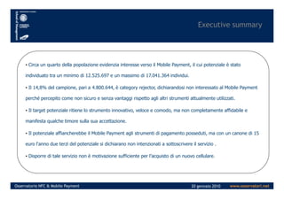 Executive summary
• Circa un quarto della popolazione evidenzia interesse verso il Mobile Payment, il cui potenziale è stato
individuato tra un minimo di 12.525.697 e un massimo di 17.041.364 individui.
• Il 14,8% del campione, pari a 4.800.644, è category rejector, dichiarandosi non interessato al Mobile Payment
perché percepito come non sicuro e senza vantaggi rispetto agli altri strumenti attualmente utilizzati.
www.osservatori.netOsservatorio NFC & Mobile Payment 20 gennaio 2010
perché percepito come non sicuro e senza vantaggi rispetto agli altri strumenti attualmente utilizzati.
• Il target potenziale ritiene lo strumento innovativo, veloce e comodo, ma non completamente affidabile e
manifesta qualche timore sulla sua accettazione.
• Il potenziale affiancherebbe il Mobile Payment agli strumenti di pagamento posseduti, ma con un canone di 15
euro l'anno due terzi del potenziale si dichiarano non intenzionati a sottoscrivere il servizio .
• Disporre di tale servizio non è motivazione sufficiente per l’acquisto di un nuovo cellulare.
 