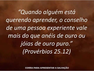 “Quando alguém está
querendo aprender, o conselho
de uma pessoa experiente vale
mais do que anéis de ouro ou
jóias de ouro puro.”
(Provérbios 25.12)
 