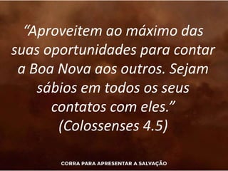 “Aproveitem ao máximo das
suas oportunidades para contar
a Boa Nova aos outros. Sejam
sábios em todos os seus
contatos com eles.”
(Colossenses 4.5)
 