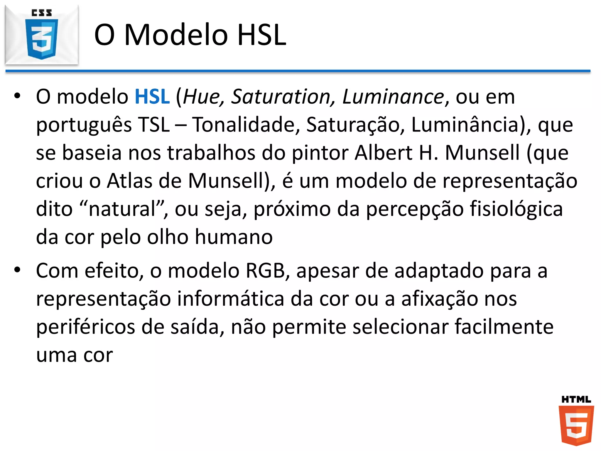 O Modelo HSL
• O modelo HSL (Hue, Saturation, Luminance, ou em
português TSL – Tonalidade, Saturação, Luminância), que
se baseia nos trabalhos do pintor Albert H. Munsell (que
criou o Atlas de Munsell), é um modelo de representação
dito “natural”, ou seja, próximo da percepção fisiológica
da cor pelo olho humano
• Com efeito, o modelo RGB, apesar de adaptado para a
representação informática da cor ou a afixação nos
periféricos de saída, não permite selecionar facilmente
uma cor
 