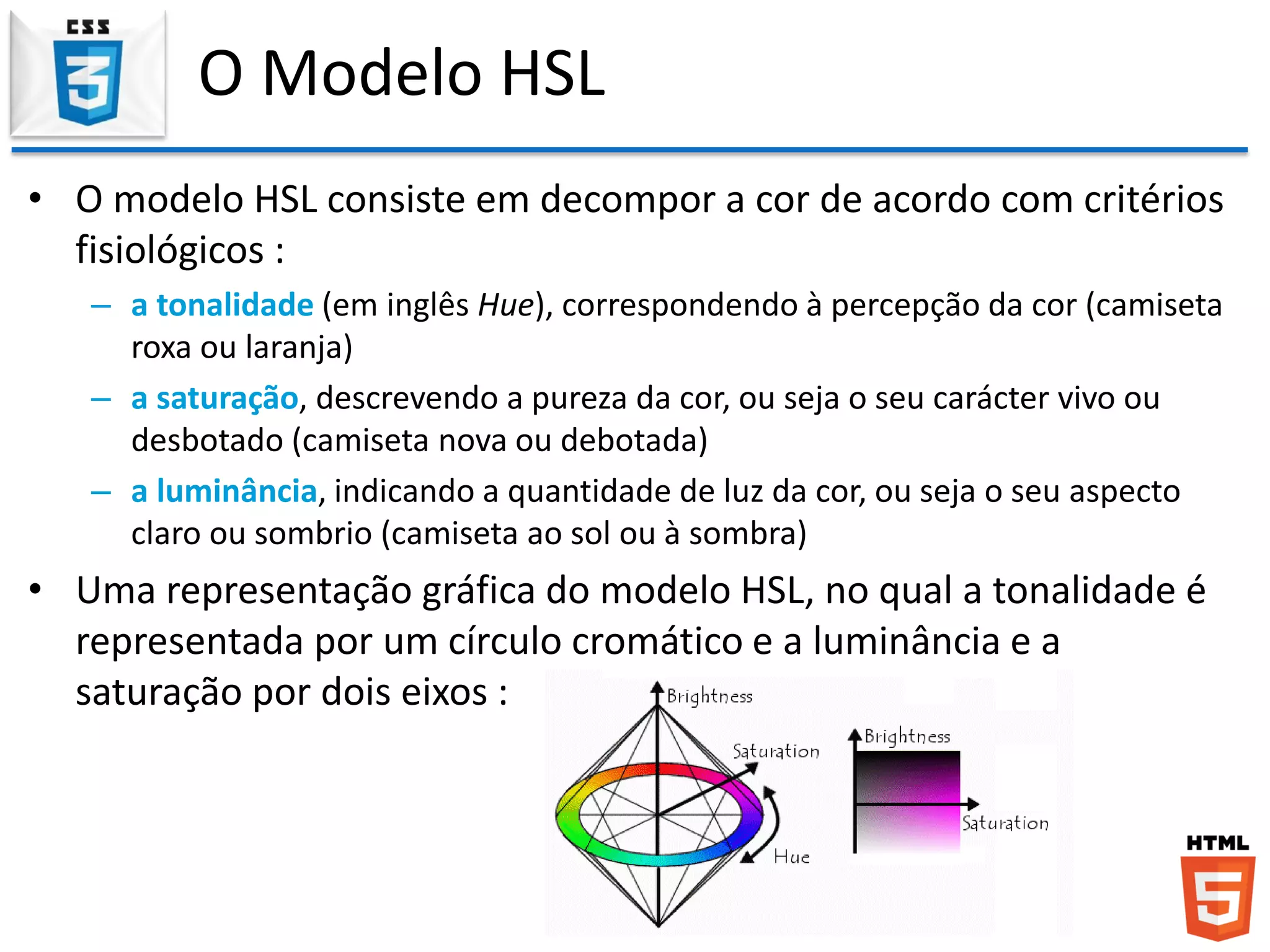 O Modelo HSL
• O modelo HSL consiste em decompor a cor de acordo com critérios
fisiológicos :
– a tonalidade (em inglês Hue), correspondendo à percepção da cor (camiseta
roxa ou laranja)
– a saturação, descrevendo a pureza da cor, ou seja o seu carácter vivo ou
desbotado (camiseta nova ou debotada)
– a luminância, indicando a quantidade de luz da cor, ou seja o seu aspecto
claro ou sombrio (camiseta ao sol ou à sombra)
• Uma representação gráfica do modelo HSL, no qual a tonalidade é
representada por um círculo cromático e a luminância e a
saturação por dois eixos :
 