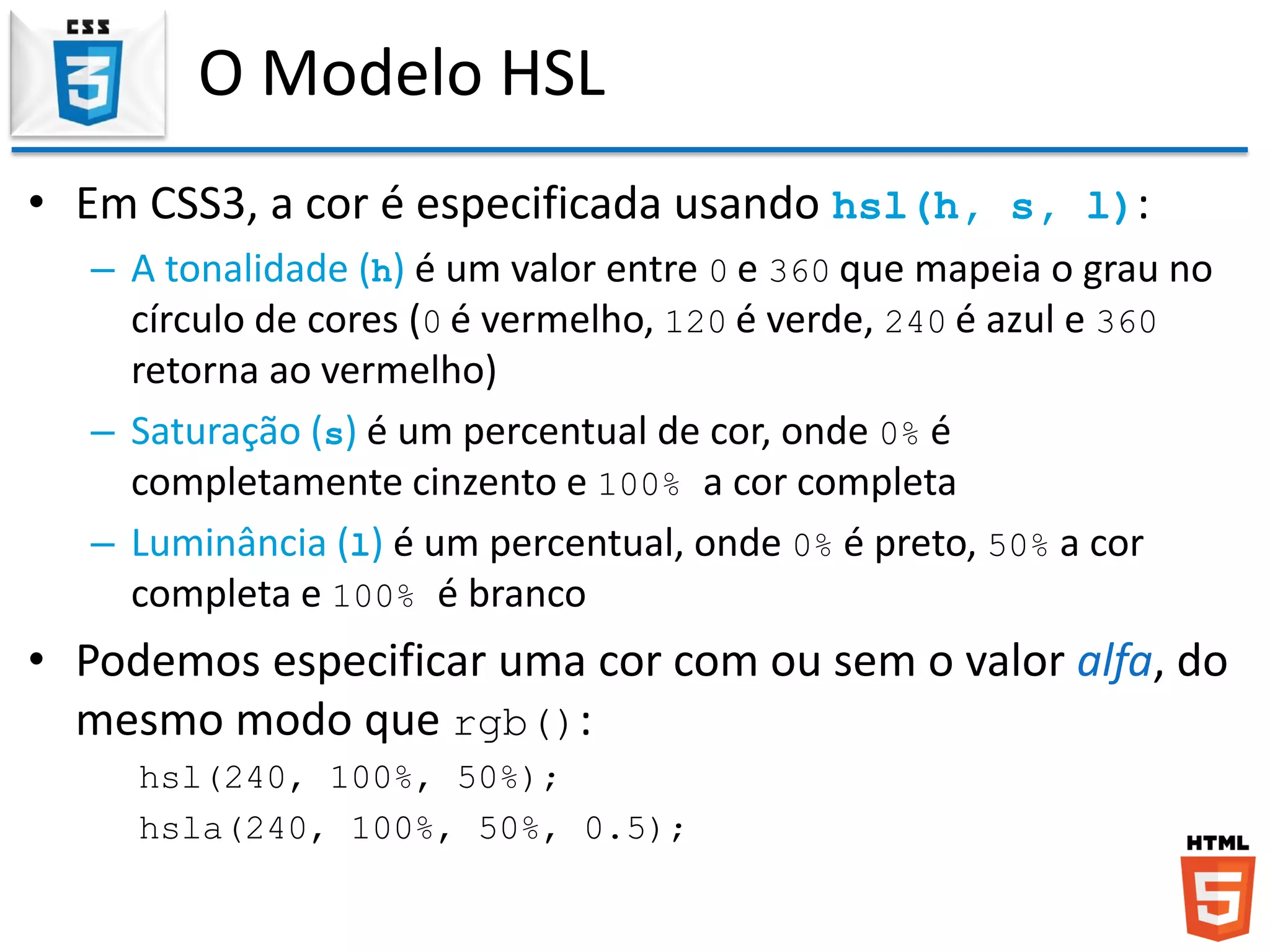 O Modelo HSL
• Em CSS3, a cor é especificada usando hsl(h, s, l):
– A tonalidade (h) é um valor entre 0 e 360 que mapeia o grau no
círculo de cores (0 é vermelho, 120 é verde, 240 é azul e 360
retorna ao vermelho)
– Saturação (s) é um percentual de cor, onde 0% é
completamente cinzento e 100% a cor completa
– Luminância (l) é um percentual, onde 0% é preto, 50% a cor
completa e 100% é branco
• Podemos especificar uma cor com ou sem o valor alfa, do
mesmo modo que rgb():
hsl(240, 100%, 50%);
hsla(240, 100%, 50%, 0.5);
 