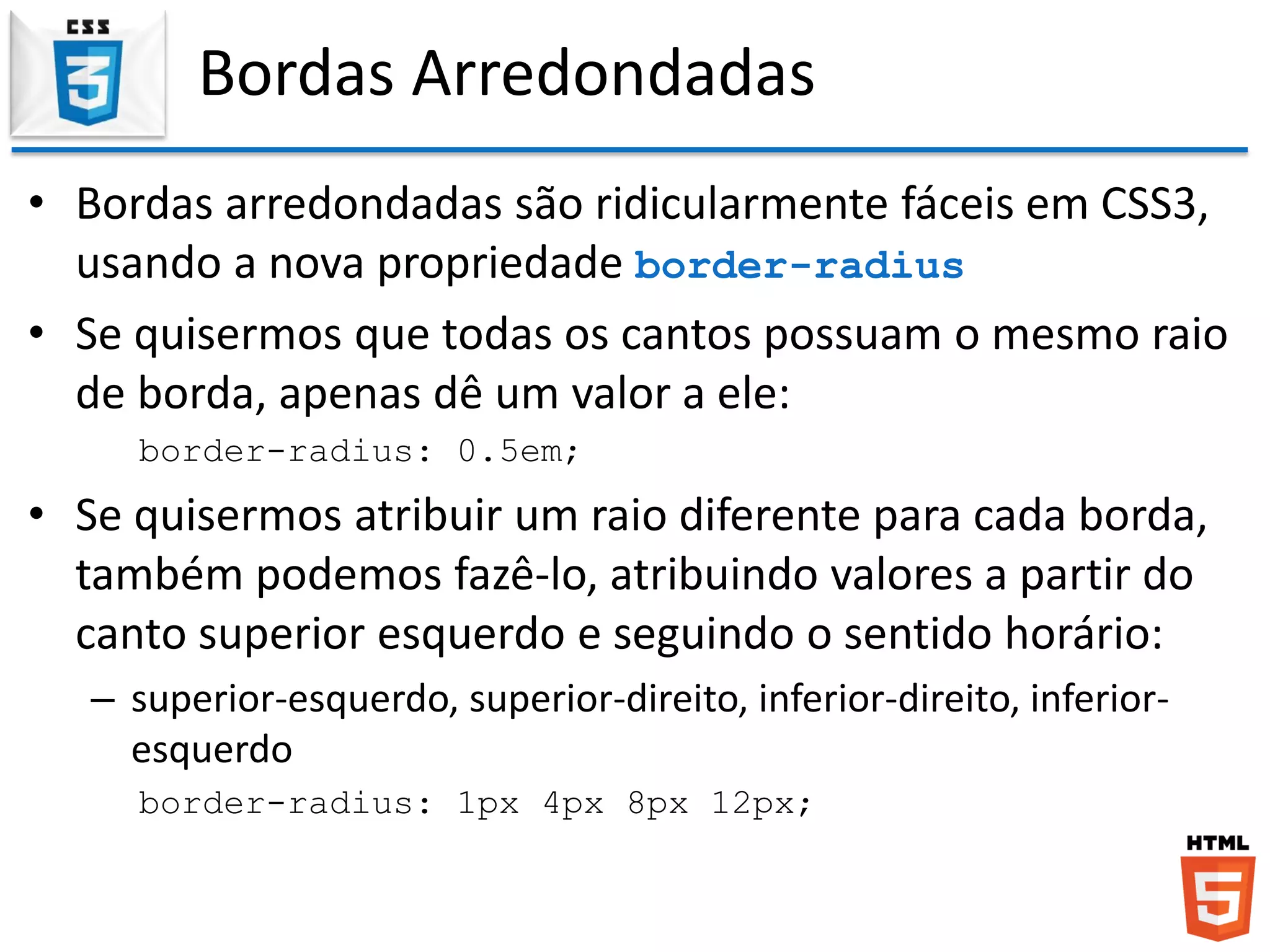 Bordas Arredondadas
• Bordas arredondadas são ridicularmente fáceis em CSS3,
usando a nova propriedade border-radius
• Se quisermos que todas os cantos possuam o mesmo raio
de borda, apenas dê um valor a ele:
border-radius: 0.5em;
• Se quisermos atribuir um raio diferente para cada borda,
também podemos fazê-lo, atribuindo valores a partir do
canto superior esquerdo e seguindo o sentido horário:
– superior-esquerdo, superior-direito, inferior-direito, inferior-
esquerdo
border-radius: 1px 4px 8px 12px;
 