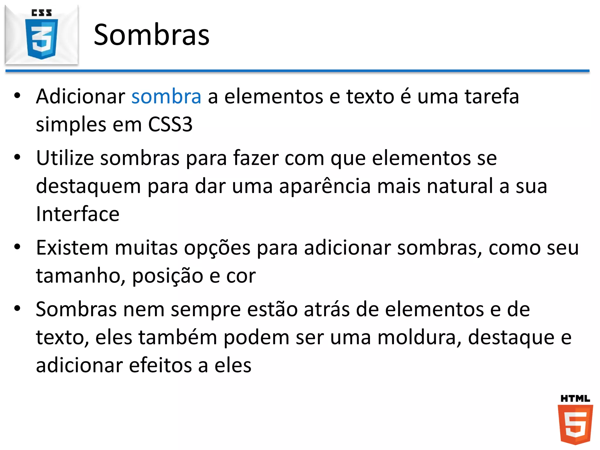 Sombras
• Adicionar sombra a elementos e texto é uma tarefa
simples em CSS3
• Utilize sombras para fazer com que elementos se
destaquem para dar uma aparência mais natural a sua
Interface
• Existem muitas opções para adicionar sombras, como seu
tamanho, posição e cor
• Sombras nem sempre estão atrás de elementos e de
texto, eles também podem ser uma moldura, destaque e
adicionar efeitos a eles
 