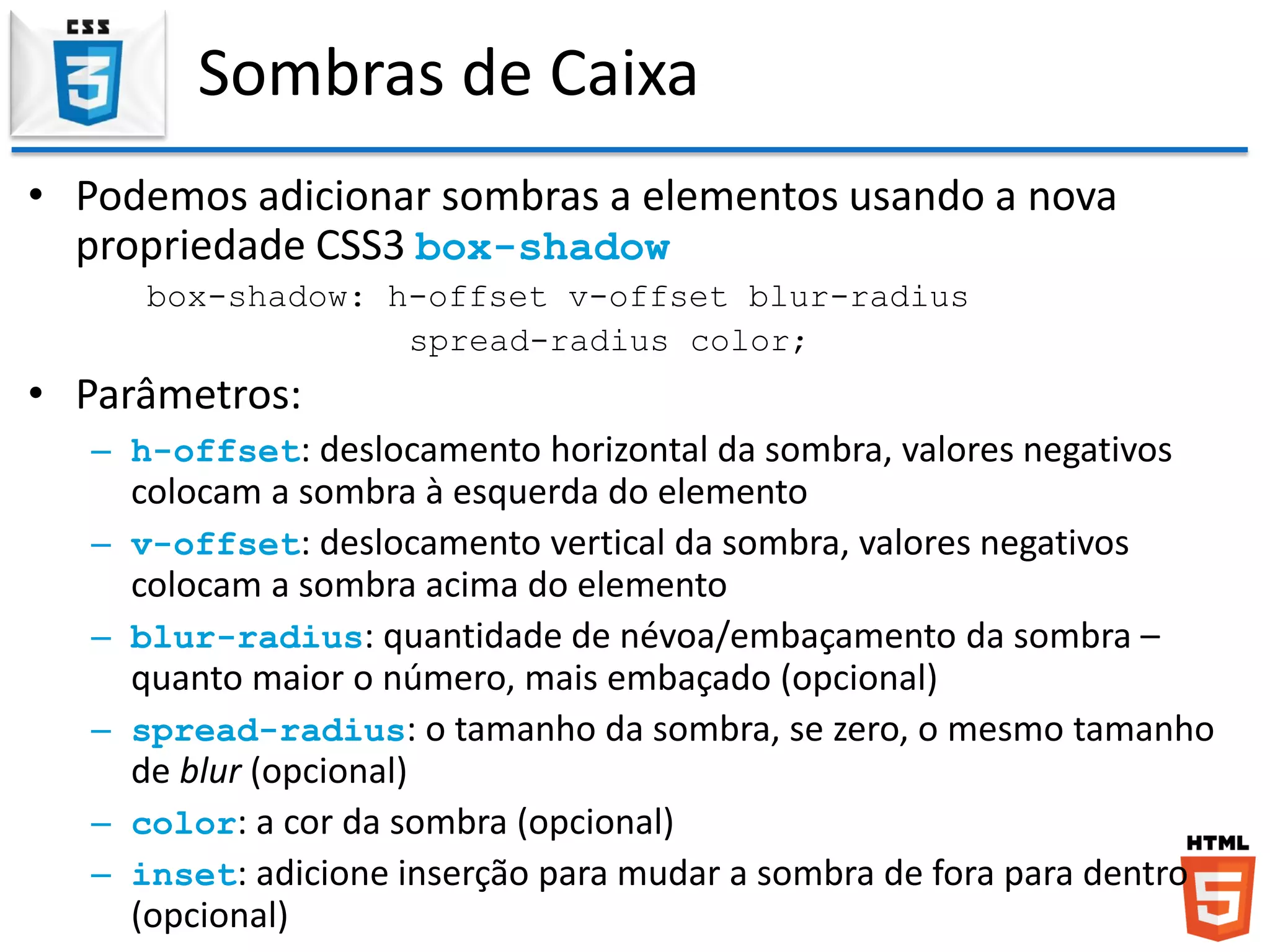 Sombras de Caixa
• Podemos adicionar sombras a elementos usando a nova
propriedade CSS3 box-shadow
box-shadow: h-offset v-offset blur-radius
spread-radius color;
• Parâmetros:
– h-offset: deslocamento horizontal da sombra, valores negativos
colocam a sombra à esquerda do elemento
– v-offset: deslocamento vertical da sombra, valores negativos
colocam a sombra acima do elemento
– blur-radius: quantidade de névoa/embaçamento da sombra –
quanto maior o número, mais embaçado (opcional)
– spread-radius: o tamanho da sombra, se zero, o mesmo tamanho
de blur (opcional)
– color: a cor da sombra (opcional)
– inset: adicione inserção para mudar a sombra de fora para dentro
(opcional)
 