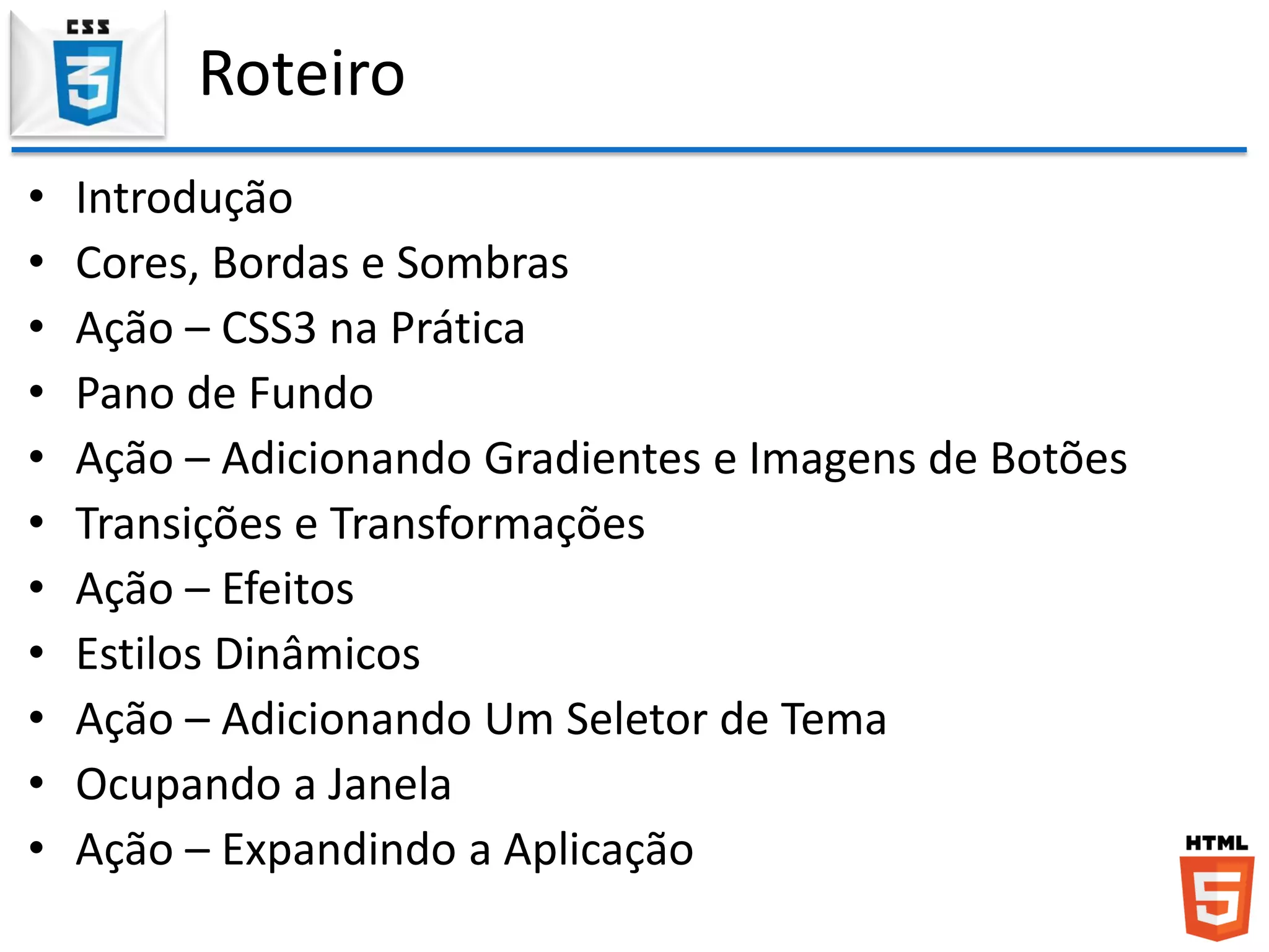 Roteiro
• Introdução
• Cores, Bordas e Sombras
• Ação – CSS3 na Prática
• Pano de Fundo
• Ação – Adicionando Gradientes e Imagens de Botões
• Transições e Transformações
• Ação – Efeitos
• Estilos Dinâmicos
• Ação – Adicionando Um Seletor de Tema
• Ocupando a Janela
• Ação – Expandindo a Aplicação
 