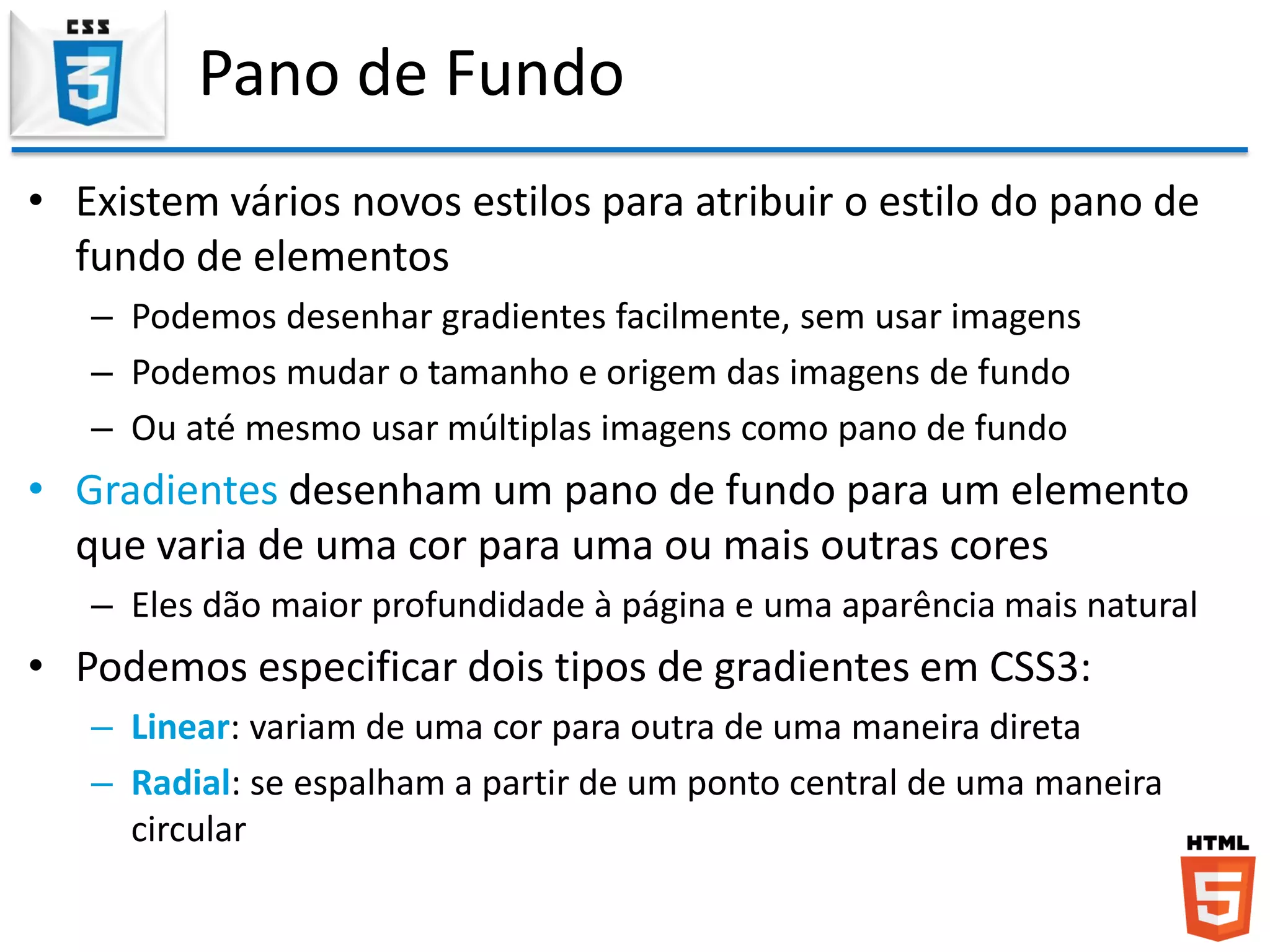 Pano de Fundo
• Existem vários novos estilos para atribuir o estilo do pano de
fundo de elementos
– Podemos desenhar gradientes facilmente, sem usar imagens
– Podemos mudar o tamanho e origem das imagens de fundo
– Ou até mesmo usar múltiplas imagens como pano de fundo
• Gradientes desenham um pano de fundo para um elemento
que varia de uma cor para uma ou mais outras cores
– Eles dão maior profundidade à página e uma aparência mais natural
• Podemos especificar dois tipos de gradientes em CSS3:
– Linear: variam de uma cor para outra de uma maneira direta
– Radial: se espalham a partir de um ponto central de uma maneira
circular
 