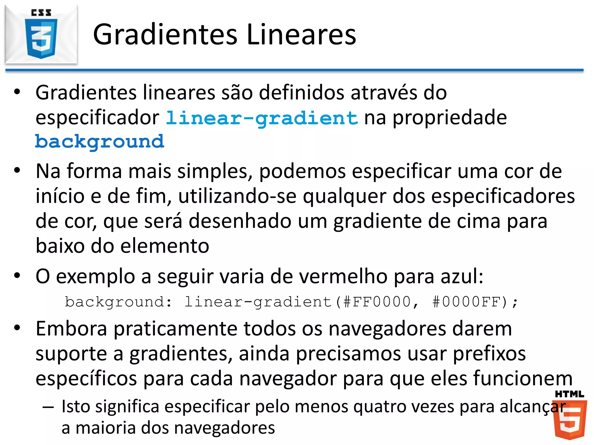 Gradientes Lineares
• Gradientes lineares são definidos através do
especificador linear-gradient na propriedade
background
• Na forma mais simples, podemos especificar uma cor de
início e de fim, utilizando-se qualquer dos especificadores
de cor, que será desenhado um gradiente de cima para
baixo do elemento
• O exemplo a seguir varia de vermelho para azul:
background: linear-gradient(#FF0000, #0000FF);
• Embora praticamente todos os navegadores darem
suporte a gradientes, ainda precisamos usar prefixos
específicos para cada navegador para que eles funcionem
– Isto significa especificar pelo menos quatro vezes para alcançar
a maioria dos navegadores
 