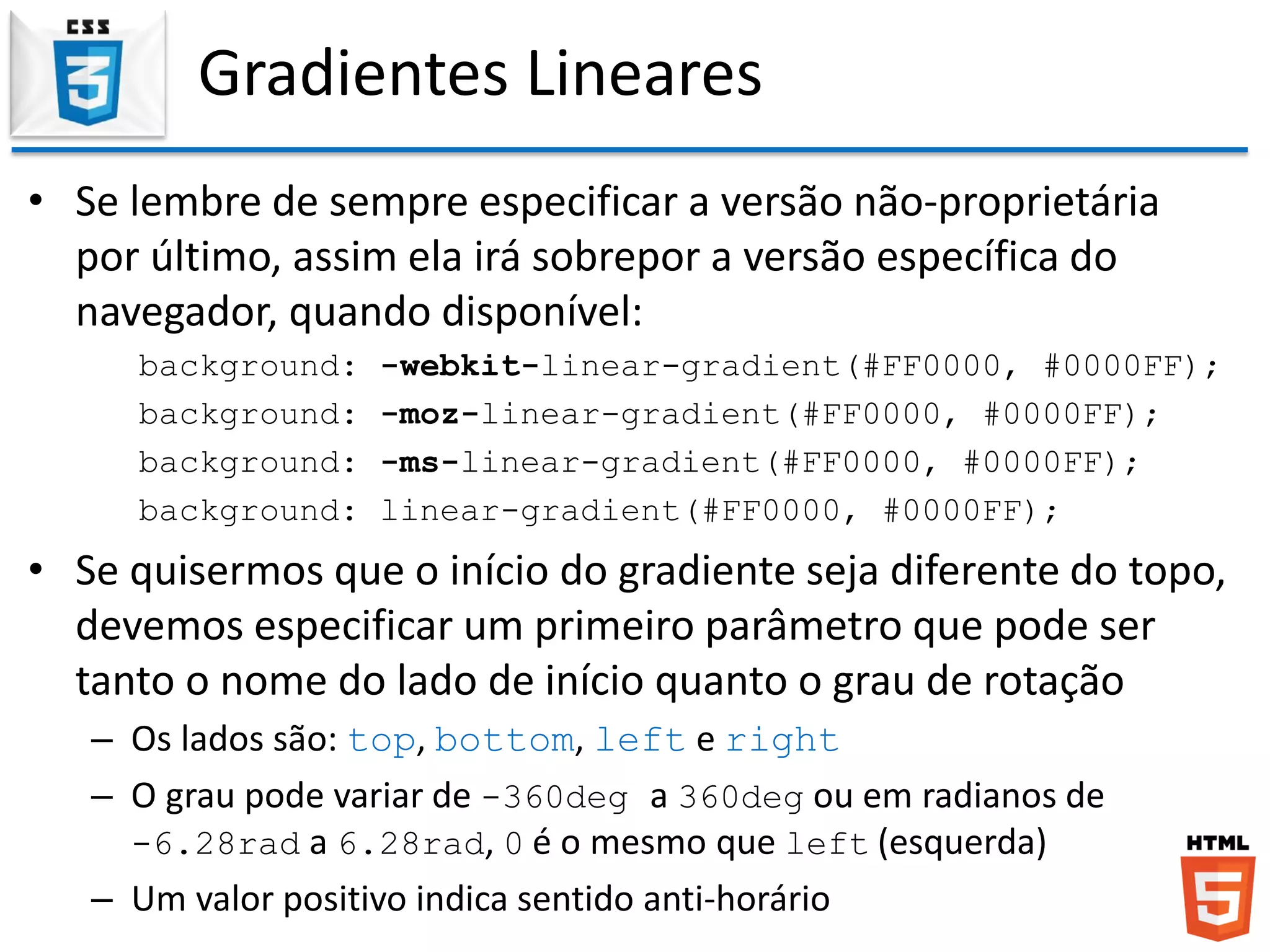 Gradientes Lineares
• Se lembre de sempre especificar a versão não-proprietária
por último, assim ela irá sobrepor a versão específica do
navegador, quando disponível:
background: -webkit-linear-gradient(#FF0000, #0000FF);
background: -moz-linear-gradient(#FF0000, #0000FF);
background: -ms-linear-gradient(#FF0000, #0000FF);
background: linear-gradient(#FF0000, #0000FF);
• Se quisermos que o início do gradiente seja diferente do topo,
devemos especificar um primeiro parâmetro que pode ser
tanto o nome do lado de início quanto o grau de rotação
– Os lados são: top, bottom, left e right
– O grau pode variar de -360deg a 360deg ou em radianos de
-6.28rad a 6.28rad, 0 é o mesmo que left (esquerda)
– Um valor positivo indica sentido anti-horário
 