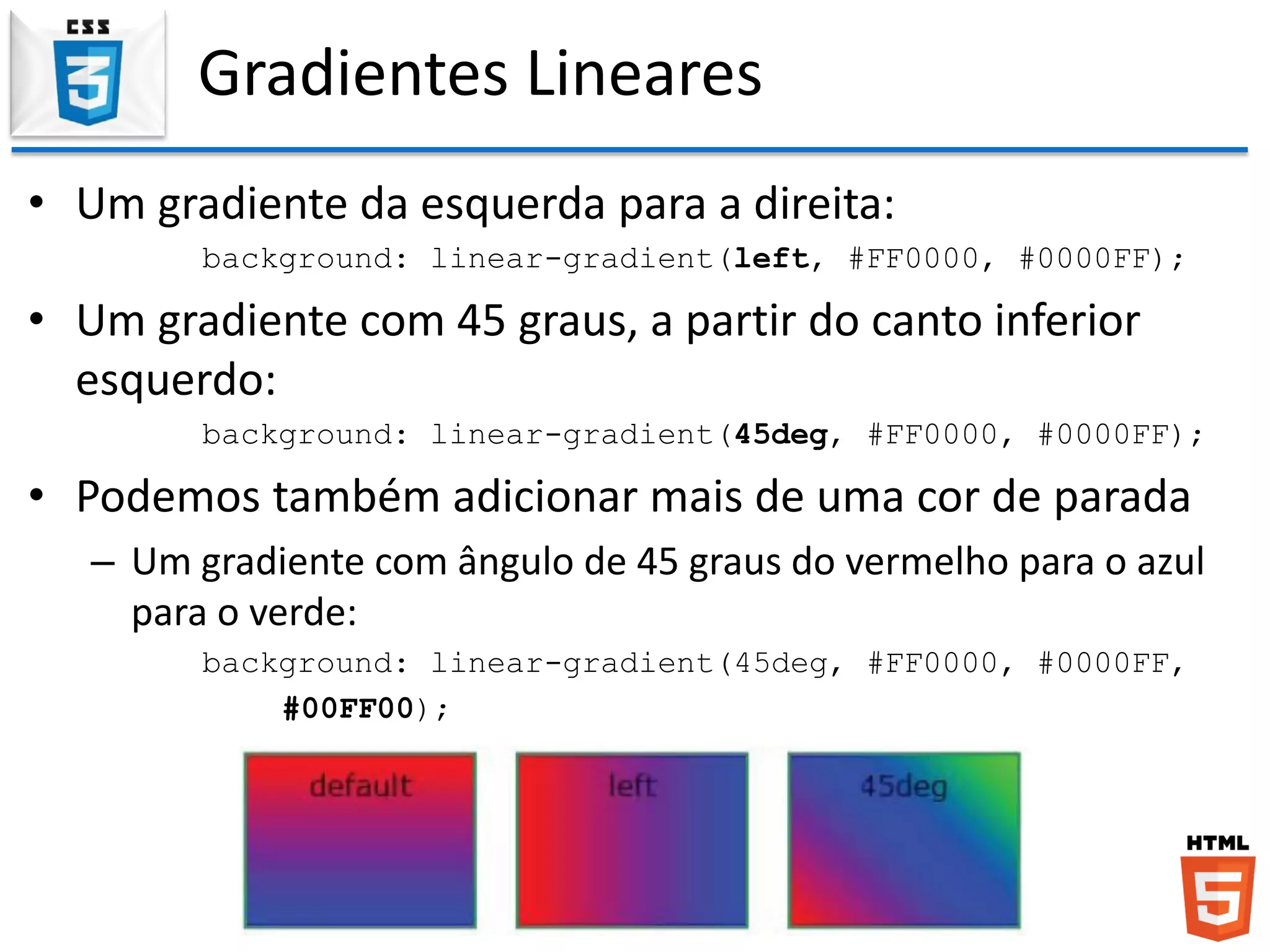 Gradientes Lineares
• Um gradiente da esquerda para a direita:
background: linear-gradient(left, #FF0000, #0000FF);
• Um gradiente com 45 graus, a partir do canto inferior
esquerdo:
background: linear-gradient(45deg, #FF0000, #0000FF);
• Podemos também adicionar mais de uma cor de parada
– Um gradiente com ângulo de 45 graus do vermelho para o azul
para o verde:
background: linear-gradient(45deg, #FF0000, #0000FF,
#00FF00);
 