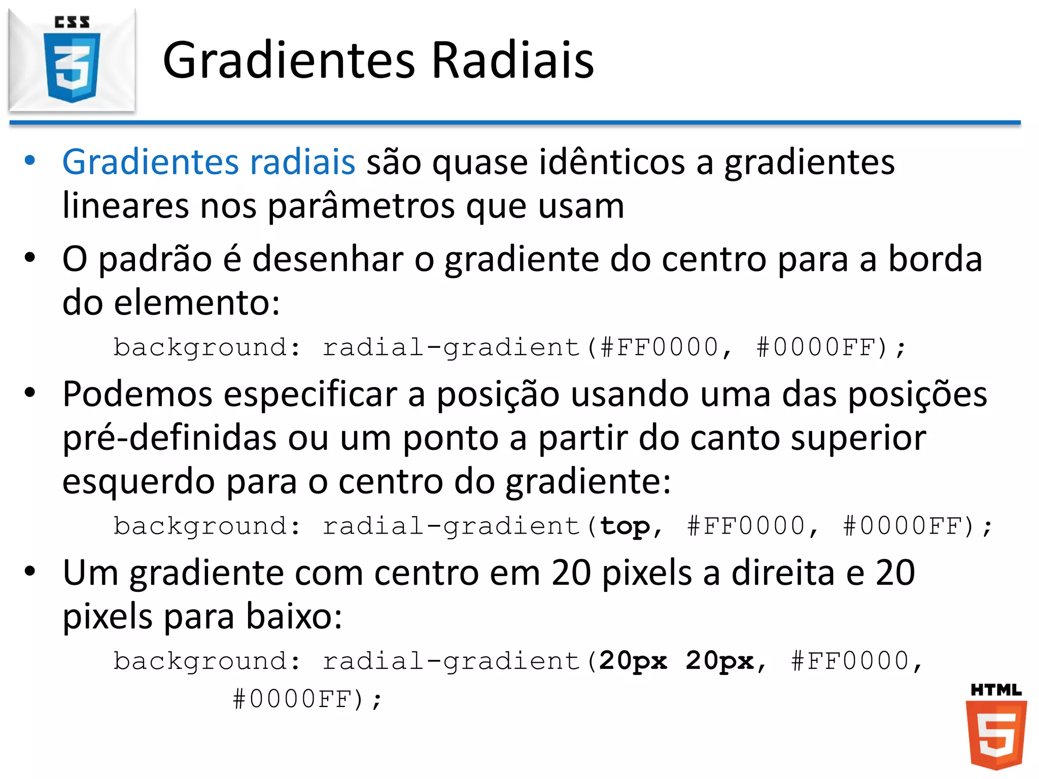 Gradientes Radiais
• Gradientes radiais são quase idênticos a gradientes
lineares nos parâmetros que usam
• O padrão é desenhar o gradiente do centro para a borda
do elemento:
background: radial-gradient(#FF0000, #0000FF);
• Podemos especificar a posição usando uma das posições
pré-definidas ou um ponto a partir do canto superior
esquerdo para o centro do gradiente:
background: radial-gradient(top, #FF0000, #0000FF);
• Um gradiente com centro em 20 pixels a direita e 20
pixels para baixo:
background: radial-gradient(20px 20px, #FF0000,
#0000FF);
 