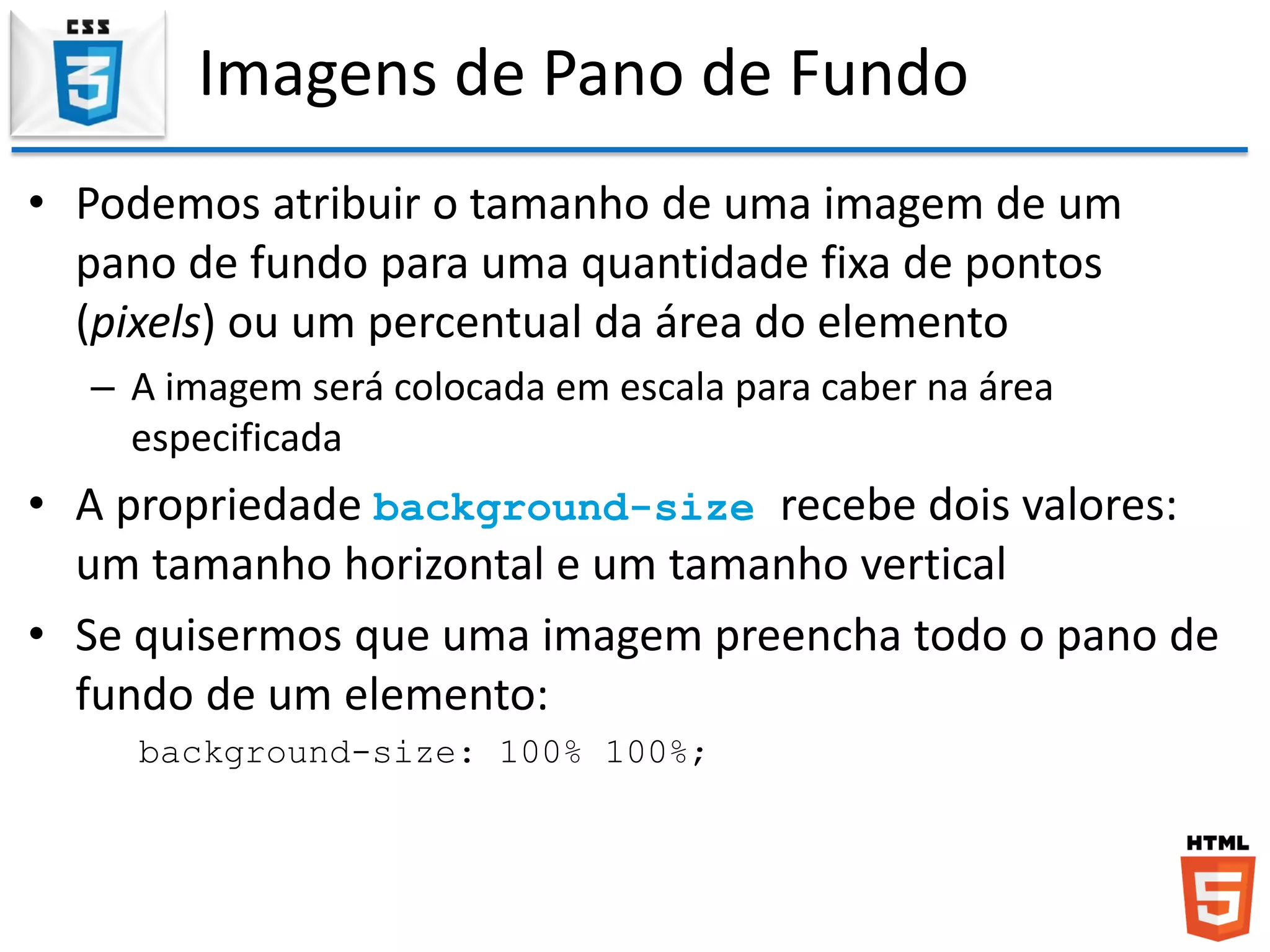 Imagens de Pano de Fundo
• Podemos atribuir o tamanho de uma imagem de um
pano de fundo para uma quantidade fixa de pontos
(pixels) ou um percentual da área do elemento
– A imagem será colocada em escala para caber na área
especificada
• A propriedade background-size recebe dois valores:
um tamanho horizontal e um tamanho vertical
• Se quisermos que uma imagem preencha todo o pano de
fundo de um elemento:
background-size: 100% 100%;
 