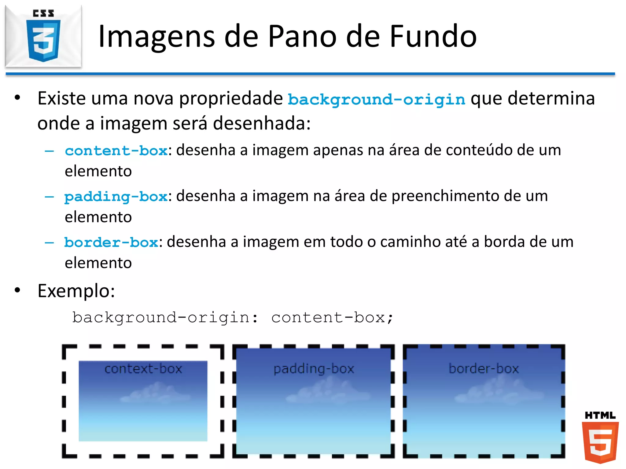 Imagens de Pano de Fundo
• Existe uma nova propriedade background-origin que determina
onde a imagem será desenhada:
– content-box: desenha a imagem apenas na área de conteúdo de um
elemento
– padding-box: desenha a imagem na área de preenchimento de um
elemento
– border-box: desenha a imagem em todo o caminho até a borda de um
elemento
• Exemplo:
background-origin: content-box;
 