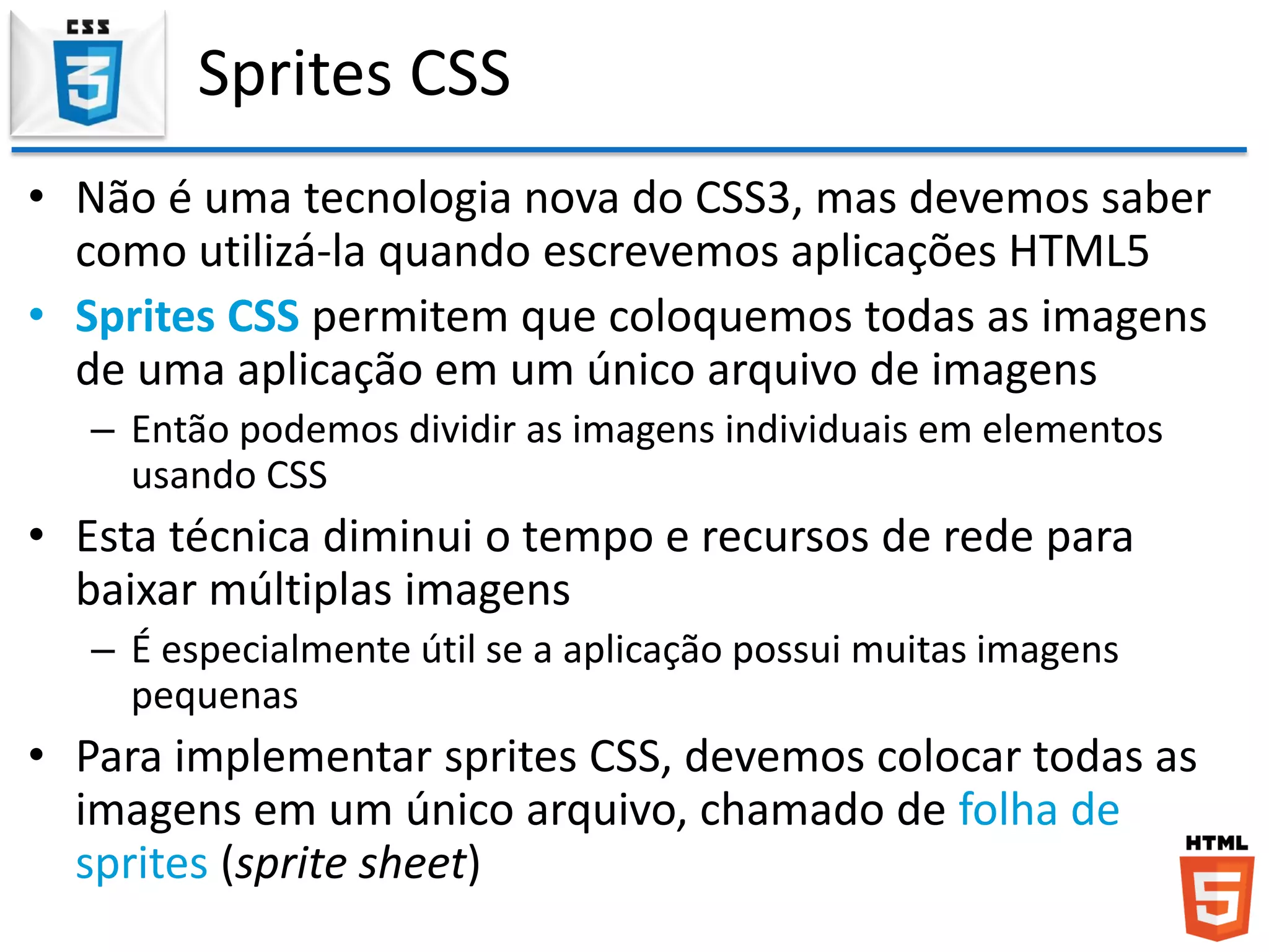 Sprites CSS
• Não é uma tecnologia nova do CSS3, mas devemos saber
como utilizá-la quando escrevemos aplicações HTML5
• Sprites CSS permitem que coloquemos todas as imagens
de uma aplicação em um único arquivo de imagens
– Então podemos dividir as imagens individuais em elementos
usando CSS
• Esta técnica diminui o tempo e recursos de rede para
baixar múltiplas imagens
– É especialmente útil se a aplicação possui muitas imagens
pequenas
• Para implementar sprites CSS, devemos colocar todas as
imagens em um único arquivo, chamado de folha de
sprites (sprite sheet)
 