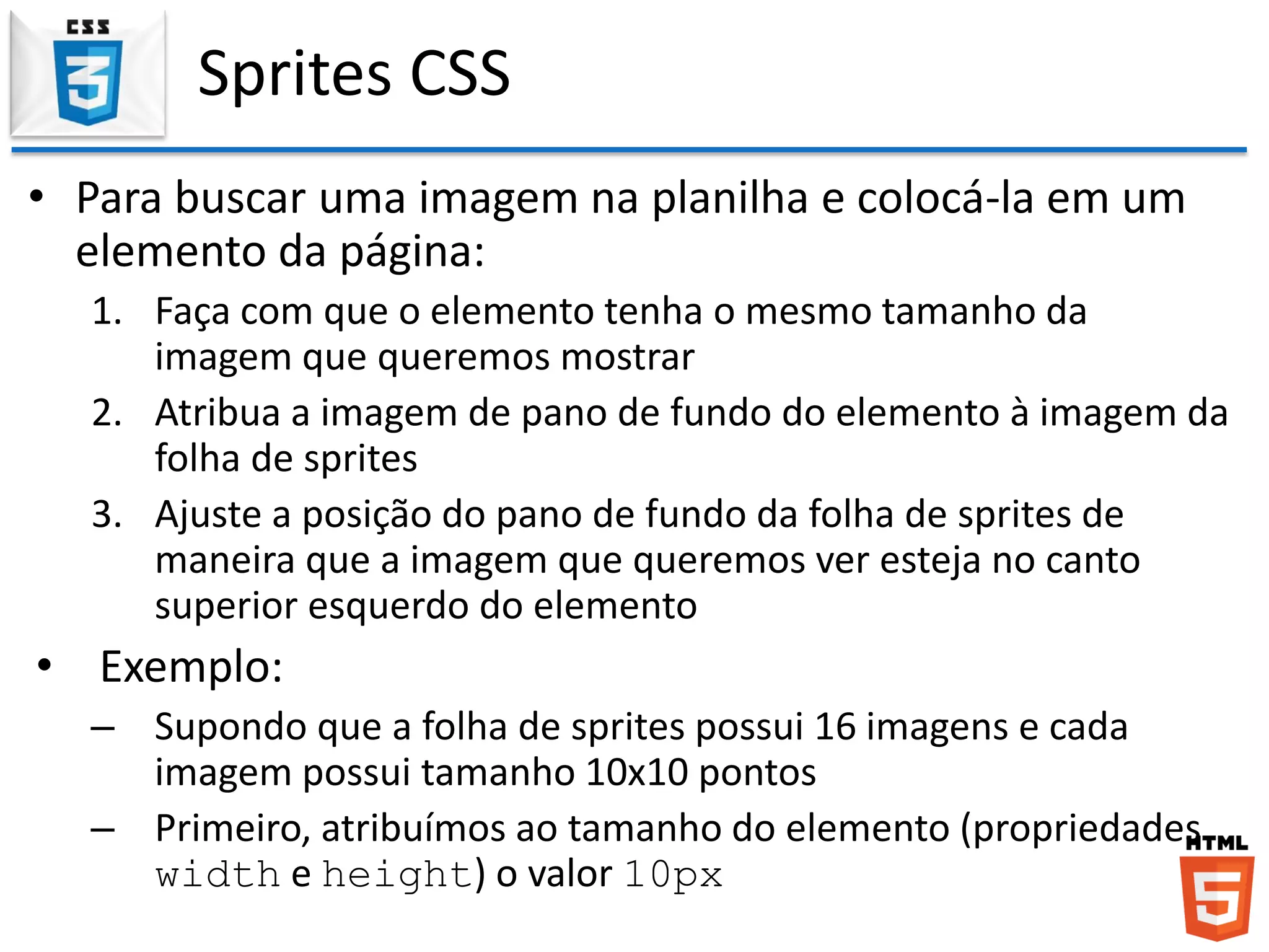 Sprites CSS
• Para buscar uma imagem na planilha e colocá-la em um
elemento da página:
1. Faça com que o elemento tenha o mesmo tamanho da
imagem que queremos mostrar
2. Atribua a imagem de pano de fundo do elemento à imagem da
folha de sprites
3. Ajuste a posição do pano de fundo da folha de sprites de
maneira que a imagem que queremos ver esteja no canto
superior esquerdo do elemento
• Exemplo:
– Supondo que a folha de sprites possui 16 imagens e cada
imagem possui tamanho 10x10 pontos
– Primeiro, atribuímos ao tamanho do elemento (propriedades
width e height) o valor 10px
 